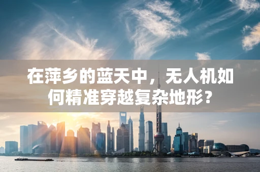 在萍乡的蓝天中，无人机如何精准穿越复杂地形？