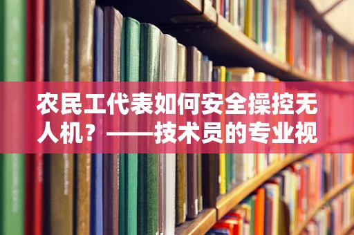 农民工代表如何安全操控无人机？——技术员的专业视角