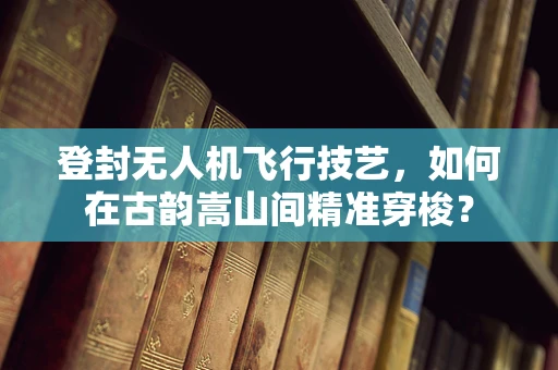 登封无人机飞行技艺，如何在古韵嵩山间精准穿梭？