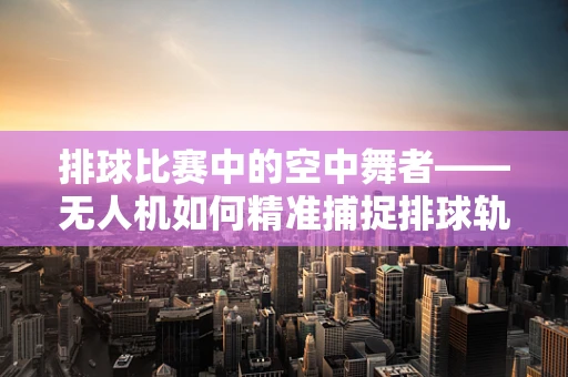 排球比赛中的空中舞者——无人机如何精准捕捉排球轨迹？