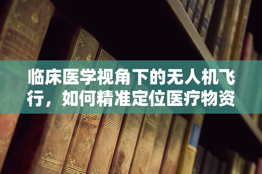 临床医学视角下的无人机飞行，如何精准定位医疗物资投放？