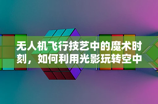 无人机飞行技艺中的魔术时刻，如何利用光影玩转空中视觉盛宴？