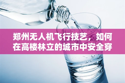 郑州无人机飞行技艺，如何在高楼林立的城市中安全穿越？