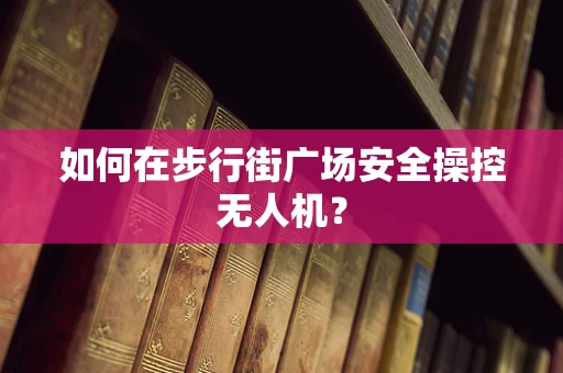 如何在步行街广场安全操控无人机？