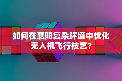 如何在襄阳复杂环境中优化无人机飞行技艺？