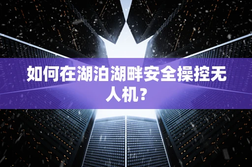 如何在湖泊湖畔安全操控无人机？