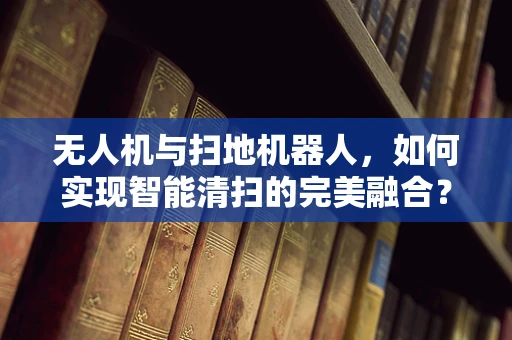 无人机与扫地机器人，如何实现智能清扫的完美融合？