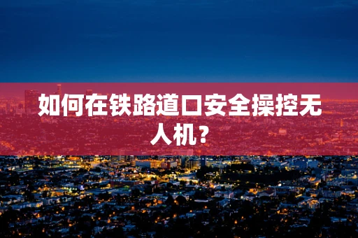 如何在铁路道口安全操控无人机？