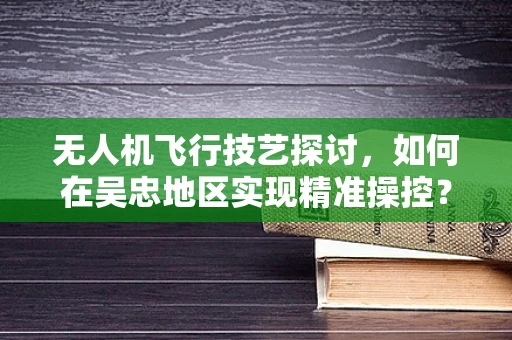 无人机飞行技艺探讨，如何在吴忠地区实现精准操控？