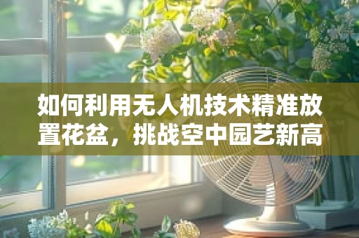 如何利用无人机技术精准放置花盆，挑战空中园艺新高度？