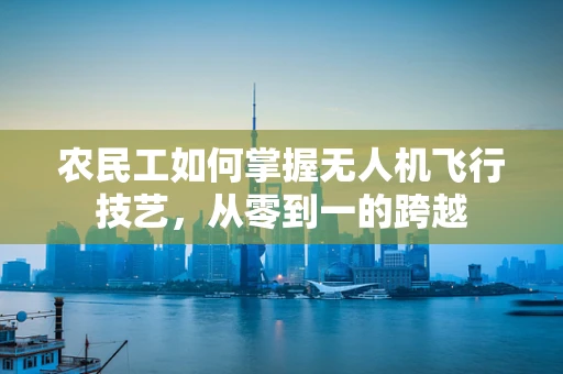 农民工如何掌握无人机飞行技艺，从零到一的跨越