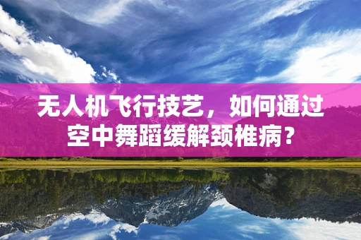 无人机飞行技艺，如何通过空中舞蹈缓解颈椎病？