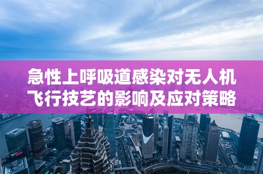 急性上呼吸道感染对无人机飞行技艺的影响及应对策略？