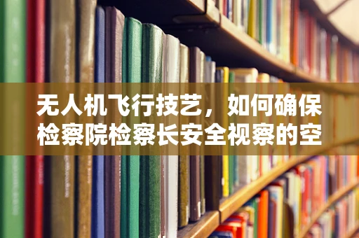 无人机飞行技艺，如何确保检察院检察长安全视察的空中安全？